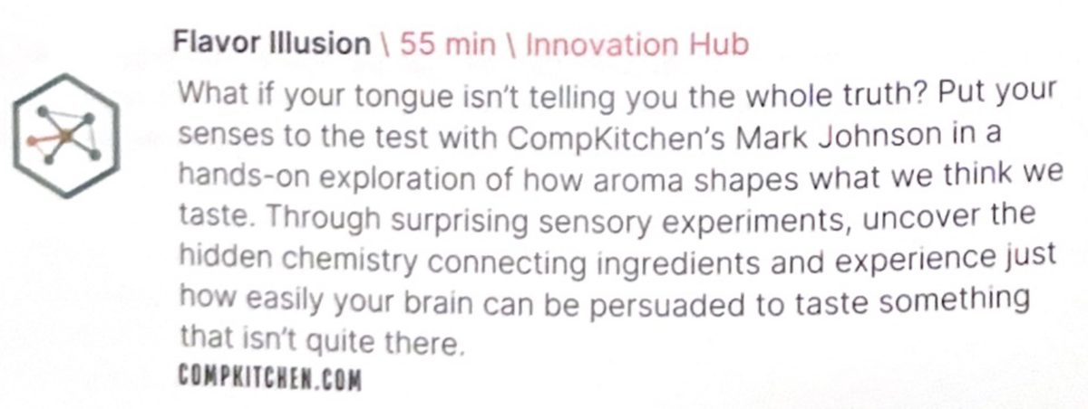 Program entry: Flavor Illusion, 55 min, Innovation Hub. What if your tongue isn't telling you the whole truth? Put your senses to the test with CompKitchen's Mark Johnson in a hands-on exploration of how aroma shapes what we think we taste. Through surprising sensory experiments, uncover the hidden chemistry connecting ingredients and experience just how easily your brain can be persuaded to taste something that isn't quite there. compkitchen.com